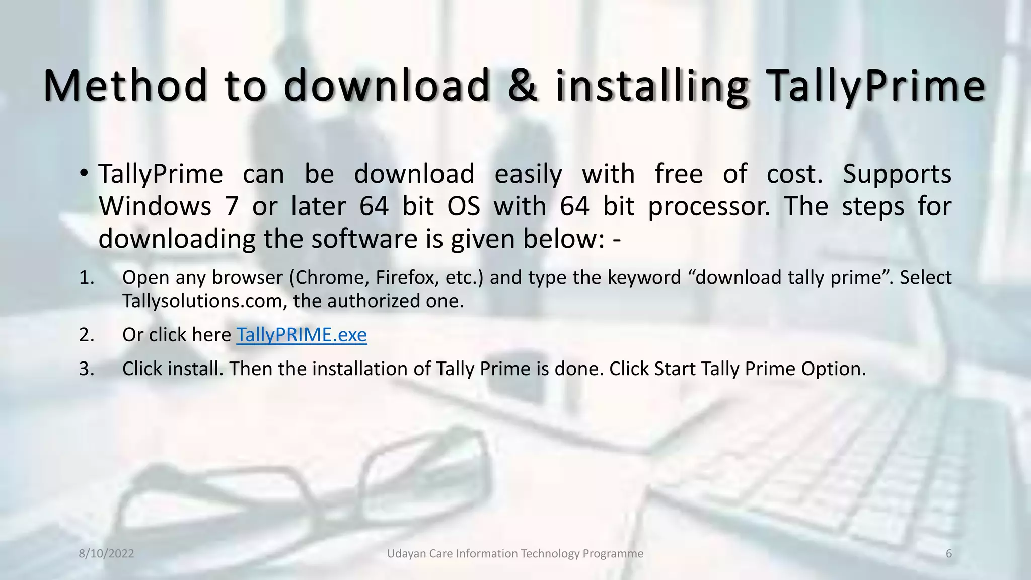 Method to download & installing TallyPrime
• TallyPrime can be download easily with free of cost. Supports
Windows 7 or later 64 bit OS with 64 bit processor. The steps for
downloading the software is given below: -
1. Open any browser (Chrome, Firefox, etc.) and type the keyword “download tally prime”. Select
Tallysolutions.com, the authorized one.
2. Or click here TallyPRIME.exe
3. Click install. Then the installation of Tally Prime is done. Click Start Tally Prime Option.
8/10/2022 Udayan Care Information Technology Programme 6
 