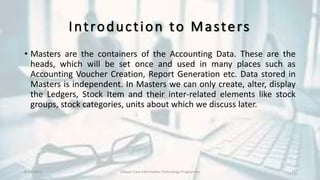 Introduction to Masters
• Masters are the containers of the Accounting Data. These are the
heads, which will be set once and used in many places such as
Accounting Voucher Creation, Report Generation etc. Data stored in
Masters is independent. In Masters we can only create, alter, display
the Ledgers, Stock Item and their inter-related elements like stock
groups, stock categories, units about which we discuss later.
8/10/2022 Udayan Care Information Technology Programme 21
 