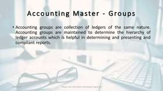 Accounting Master - Groups
• Accounting groups are collection of ledgers of the same nature.
Accounting groups are maintained to determine the hierarchy of
ledger accounts which is helpful in determining and presenting and
compliant reports.
8/10/2022 Udayan Care Information Technology Programme 23
 
