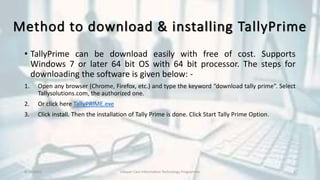 Method to download & installing TallyPrime
• TallyPrime can be download easily with free of cost. Supports
Windows 7 or later 64 bit OS with 64 bit processor. The steps for
downloading the software is given below: -
1. Open any browser (Chrome, Firefox, etc.) and type the keyword “download tally prime”. Select
Tallysolutions.com, the authorized one.
2. Or click here TallyPRIME.exe
3. Click install. Then the installation of Tally Prime is done. Click Start Tally Prime Option.
8/10/2022 Udayan Care Information Technology Programme 6
 