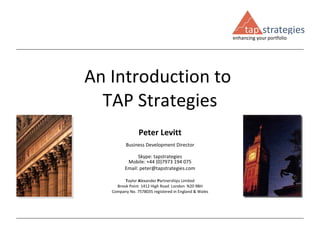 An Introduction to  TAP Strategies Peter Levitt Business Development Director Skype: tapstrategies Mobile: +44 (0)7973 194 075 Email: peter@tapstrategies.com T aylor  A lexander  P artnerships Limited Brook Point  1412 High Road  London  N20 9BH Company No. 7578035 registered in England & Wales 