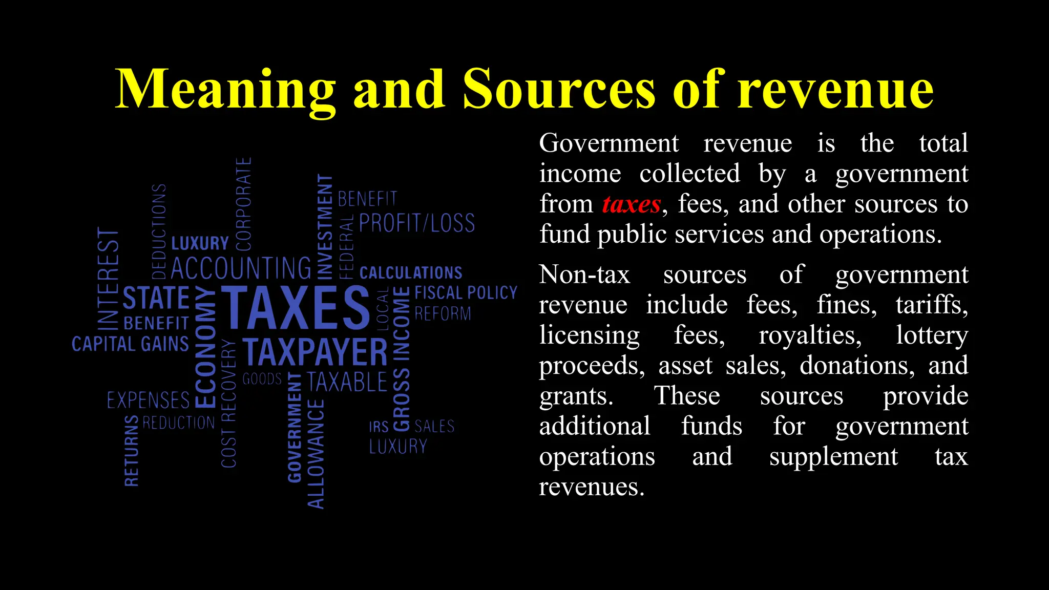 Meaning and Sources of revenue
Government revenue is the total
income collected by a government
from taxes, fees, and other sources to
fund public services and operations.
Non-tax sources of government
revenue include fees, fines, tariffs,
licensing fees, royalties, lottery
proceeds, asset sales, donations, and
grants. These sources provide
additional funds for government
operations and supplement tax
revenues.
 