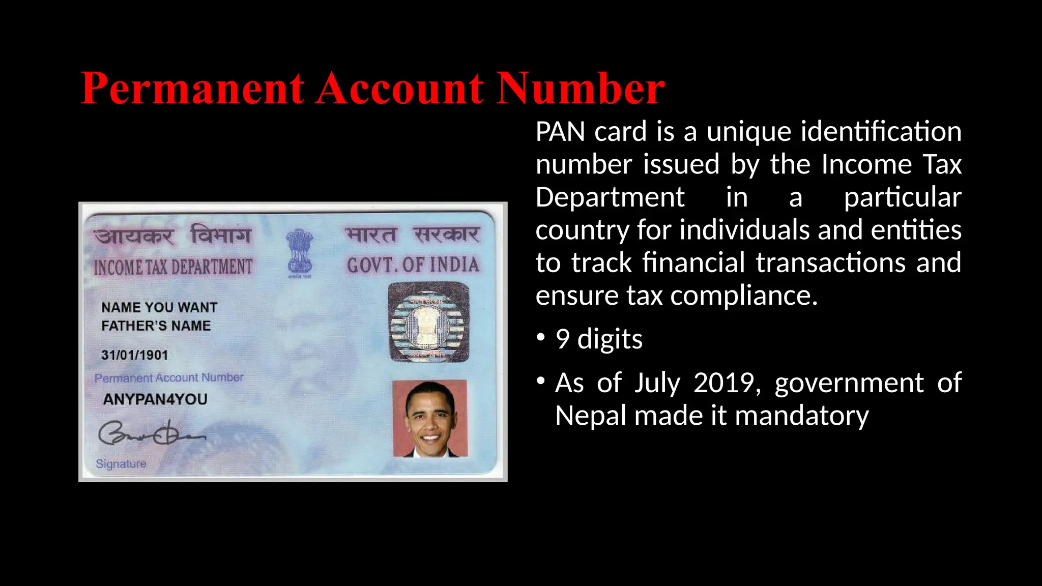 Permanent Account Number
PAN card is a unique identification
number issued by the Income Tax
Department in a particular
country for individuals and entities
to track financial transactions and
ensure tax compliance.
• 9 digits
• As of July 2019, government of
Nepal made it mandatory
 