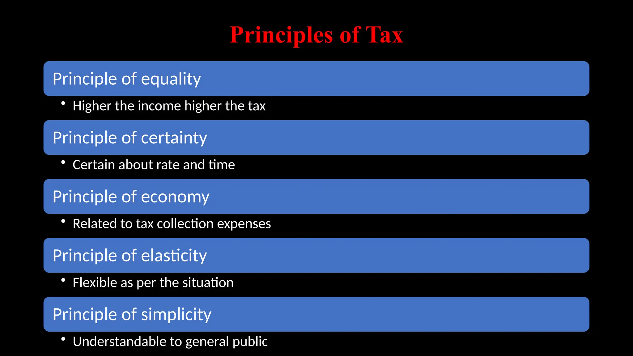 Principles of Tax
Principle of equality
• Higher the income higher the tax
Principle of certainty
• Certain about rate and time
Principle of economy
• Related to tax collection expenses
Principle of elasticity
• Flexible as per the situation
Principle of simplicity
• Understandable to general public
 