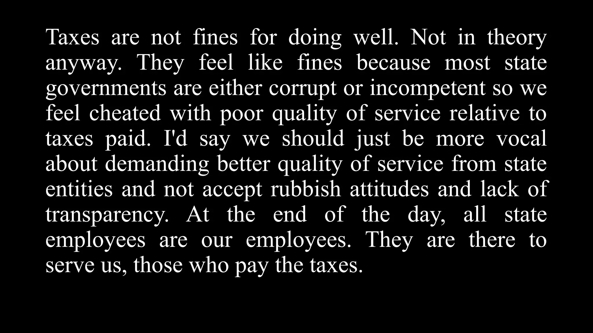 Taxes are not fines for doing well. Not in theory
anyway. They feel like fines because most state
governments are either corrupt or incompetent so we
feel cheated with poor quality of service relative to
taxes paid. I'd say we should just be more vocal
about demanding better quality of service from state
entities and not accept rubbish attitudes and lack of
transparency. At the end of the day, all state
employees are our employees. They are there to
serve us, those who pay the taxes.
 