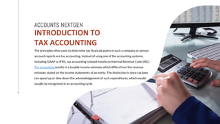 INTRODUCTION TO
TAX ACCOUNTING
ACCOUNTS NEXTGEN
The principles often used to determine tax financial assets in such a company or person
account reports are tax accounting. Instead of using one of the accounting systems,
including GAAP or IFRS, tax accounting is based mostly on Internal Revenue Code (IRC).
Tax accounting results in a taxable income estimate which differs from the revenue
estimate stated on the income statements of an entity. The distinction is since tax laws
can speed up or slow down the acknowledgement of such expenditures, which would
usually be recognized in an accounting cycle.
 