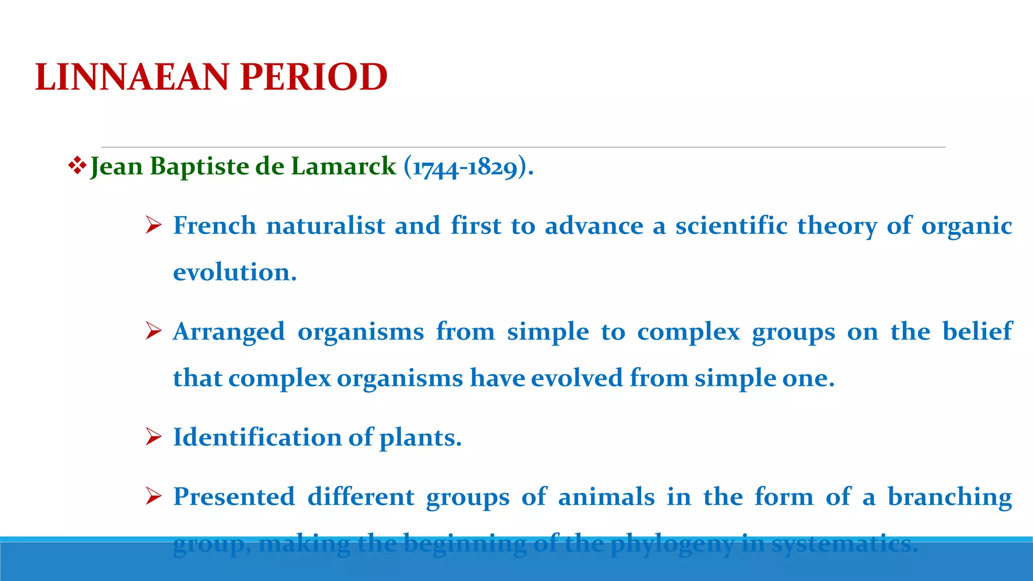 LINNAEAN PERIOD
Jean Baptiste de Lamarck (1744-1829).
 French naturalist and first to advance a scientific theory of organic
evolution.
 Arranged organisms from simple to complex groups on the belief
that complex organisms have evolved from simple one.
 Identification of plants.
 Presented different groups of animals in the form of a branching
group, making the beginning of the phylogeny in systematics.
 