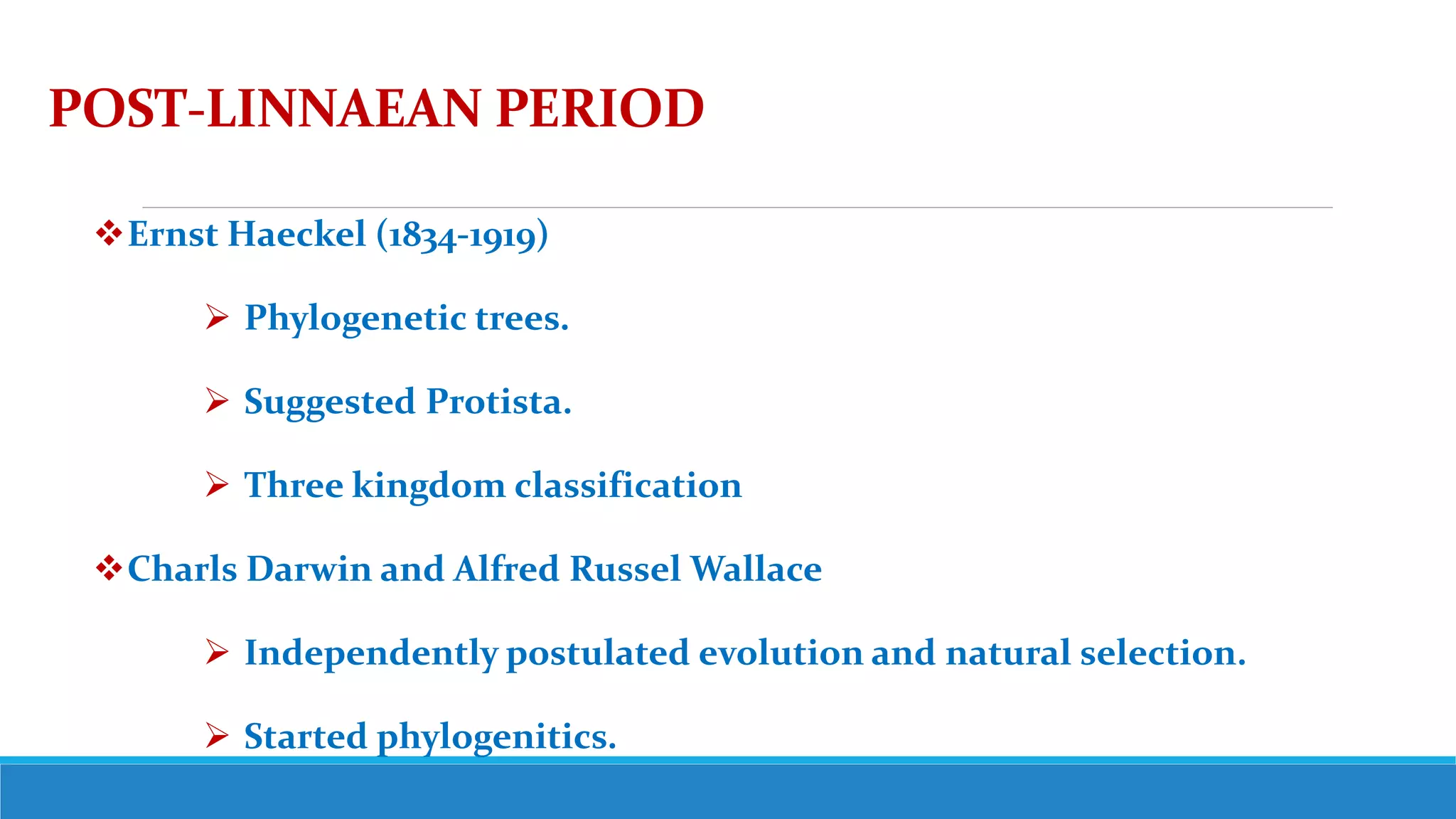 POST-LINNAEAN PERIOD
Ernst Haeckel (1834-1919)
 Phylogenetic trees.
 Suggested Protista.
 Three kingdom classification
Charls Darwin and Alfred Russel Wallace
 Independently postulated evolution and natural selection.
 Started phylogenitics.
 