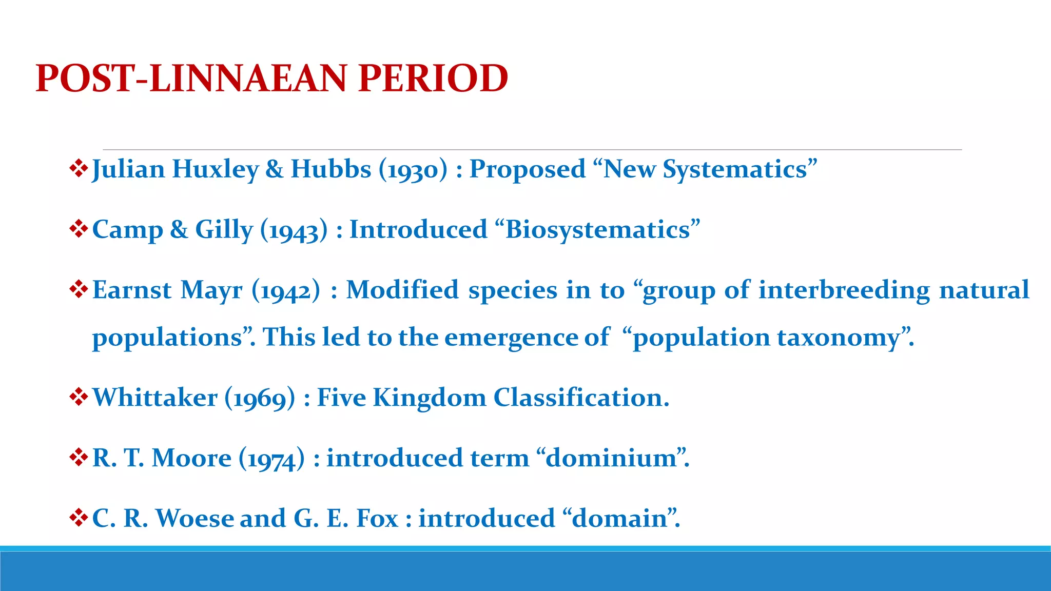 POST-LINNAEAN PERIOD
Julian Huxley & Hubbs (1930) : Proposed “New Systematics”
Camp & Gilly (1943) : Introduced “Biosystematics”
Earnst Mayr (1942) : Modified species in to “group of interbreeding natural
populations”. This led to the emergence of “population taxonomy”.
Whittaker (1969) : Five Kingdom Classification.
R. T. Moore (1974) : introduced term “dominium”.
C. R. Woese and G. E. Fox : introduced “domain”.
 