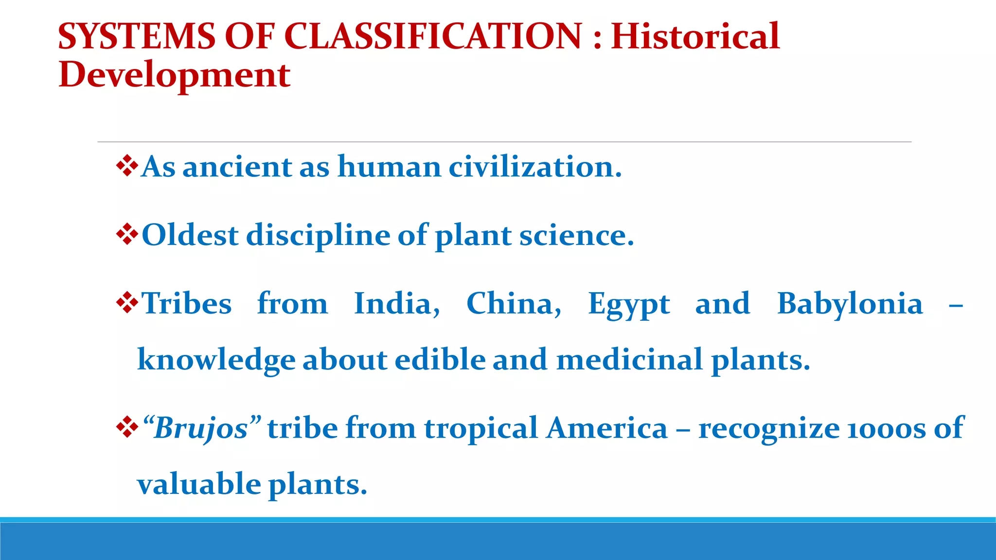 SYSTEMS OF CLASSIFICATION : Historical
Development
As ancient as human civilization.
Oldest discipline of plant science.
Tribes from India, China, Egypt and Babylonia –
knowledge about edible and medicinal plants.
“Brujos” tribe from tropical America – recognize 1000s of
valuable plants.
 
