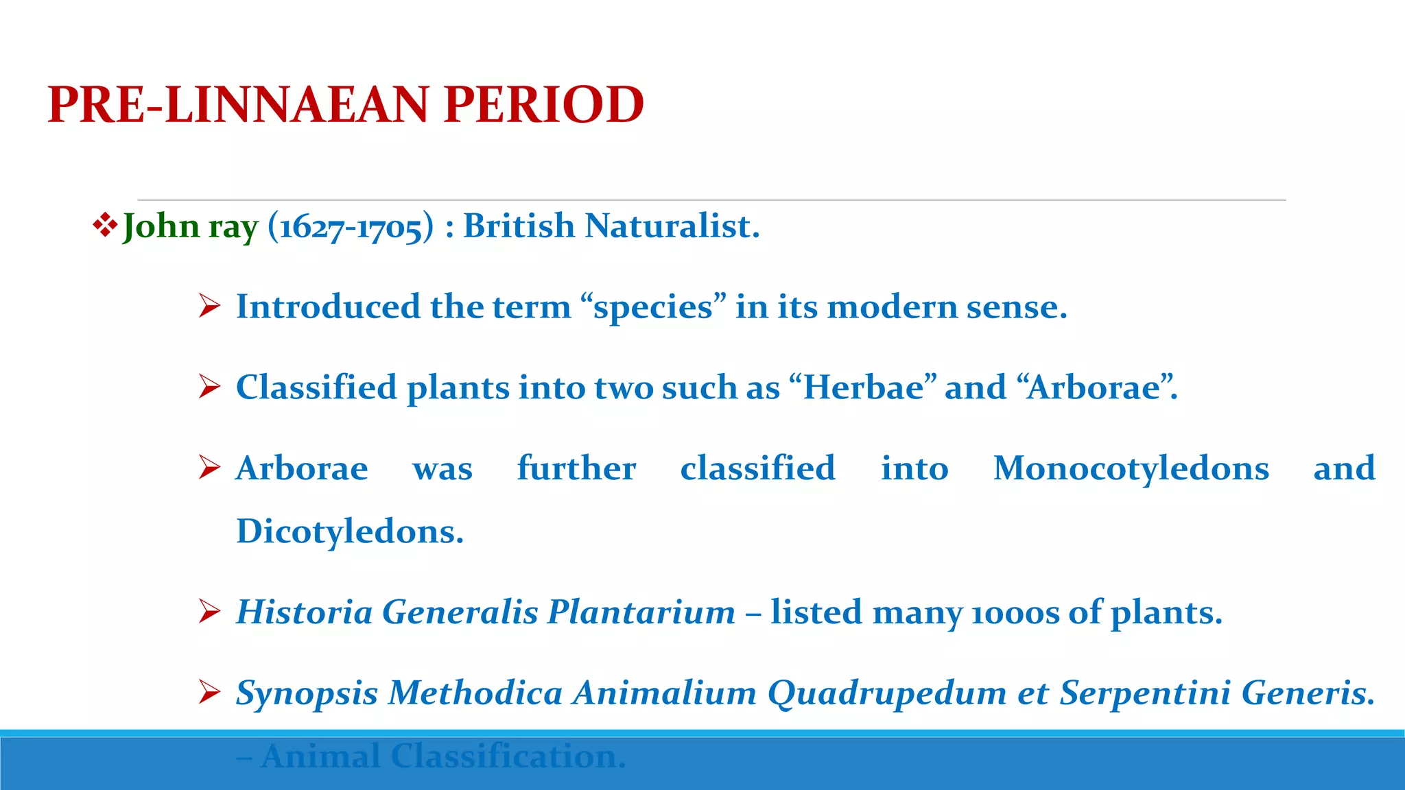 PRE-LINNAEAN PERIOD
John ray (1627-1705) : British Naturalist.
 Introduced the term “species” in its modern sense.
 Classified plants into two such as “Herbae” and “Arborae”.
 Arborae was further classified into Monocotyledons and
Dicotyledons.
 Historia Generalis Plantarium – listed many 1000s of plants.
 Synopsis Methodica Animalium Quadrupedum et Serpentini Generis.
– Animal Classification.
 