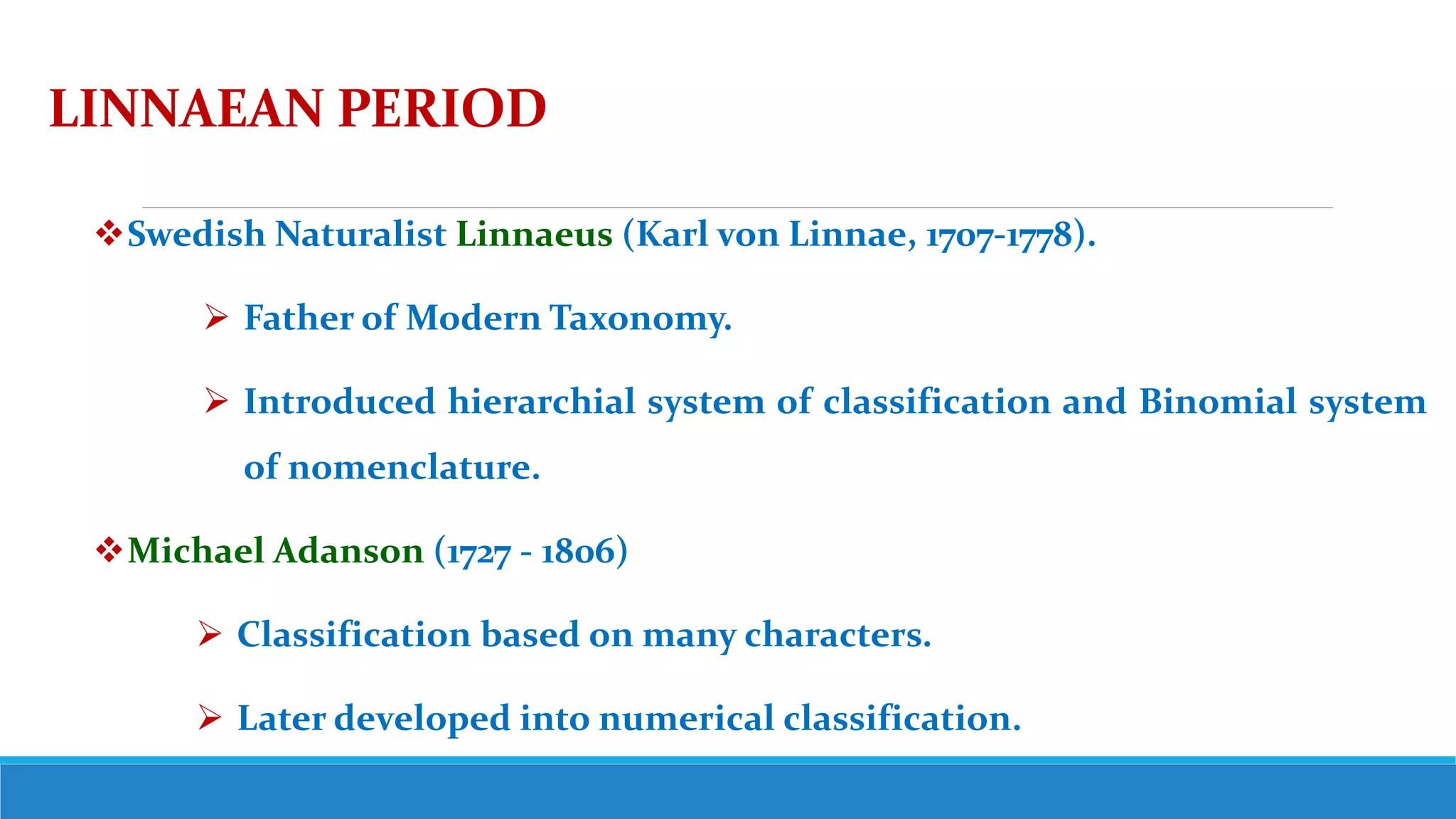 LINNAEAN PERIOD
Swedish Naturalist Linnaeus (Karl von Linnae, 1707-1778).
 Father of Modern Taxonomy.
 Introduced hierarchial system of classification and Binomial system
of nomenclature.
Michael Adanson (1727 - 1806)
 Classification based on many characters.
 Later developed into numerical classification.
 