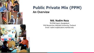 Public Private Mix (PPM)
An Overview
Md. Nadim Reza
TB PPM Expert, Bangladesh
PhD Researcher, Mahidol University, Thailand
Email: nadim.rez@student.mahidol.edu
 