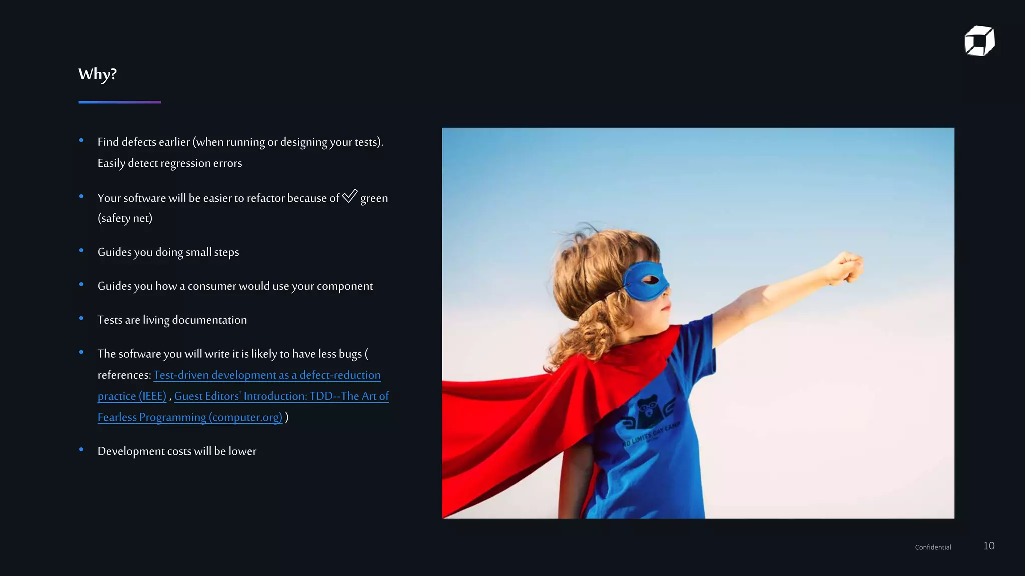 Confidential 10
• Find defectsearlier(whenrunningordesigningyourtests).
Easilydetect regressionerrors
• Yoursoftwarewillbe easiertorefactorbecauseof ✅ green
(safetynet)
• Guidesyoudoing smallsteps
• Guidesyouhow aconsumerwould useyourcomponent
• Testsarelivingdocumentation
• The softwareyouwillwriteitislikely tohavelessbugs(
references:Test-drivendevelopmentasadefect-reduction
practice(IEEE) , Guest Editors'Introduction:TDD--The Artof
FearlessProgramming(computer.org))
• Developmentcostswillbe lower
Why?
 