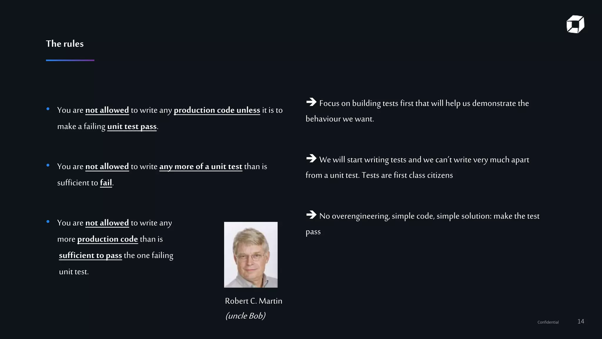 Confidential 14
 Focus on building tests first that will help us demonstrate the
behaviour we want.
 Wewill start writing tests and we can’t writeverymuchapart
from a unittest. Tests are first class citizens
 No overengineering, simple code, simple solution: makethe test
pass
• You are not allowed to writeany production code unless it is to
makea failing unit test pass.
• Youare not allowed to write any more of a unit test than is
sufficient to fail.
• Youare not allowed to write any
more production code than is
sufficient topass the one failing
unit test.
Robert C. Martin
(uncleBob)
Therules
 