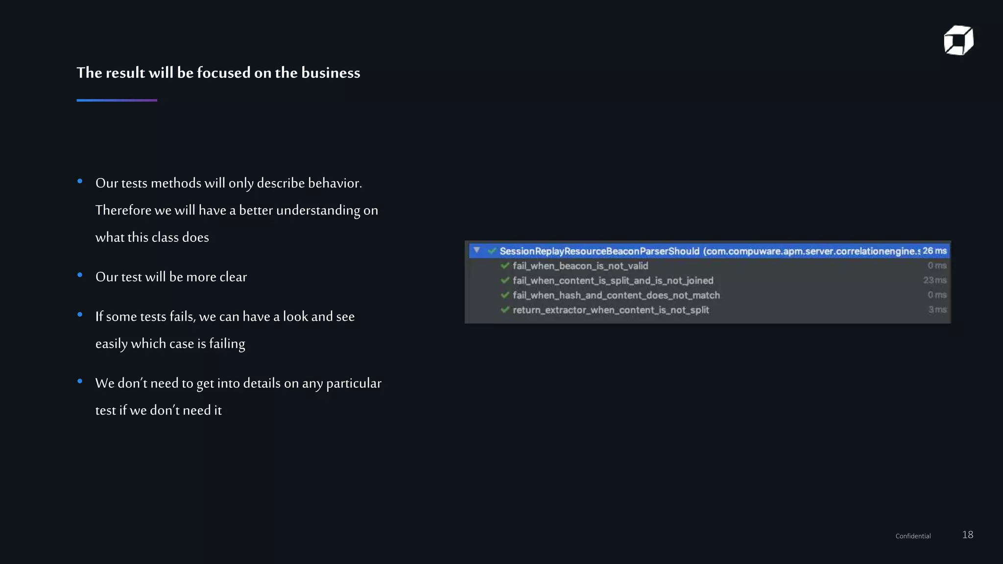 Confidential 18
• Our tests methods will onlydescribe behavior.
Thereforewewill havea better understanding on
what this class does
• Ourtest will bemore clear
• If some tests fails, we can havea look and see
easily which case is failing
• Wedon’t need to get into details on anyparticular
test if wedon’t need it
Theresult will befocusedonthe business
 