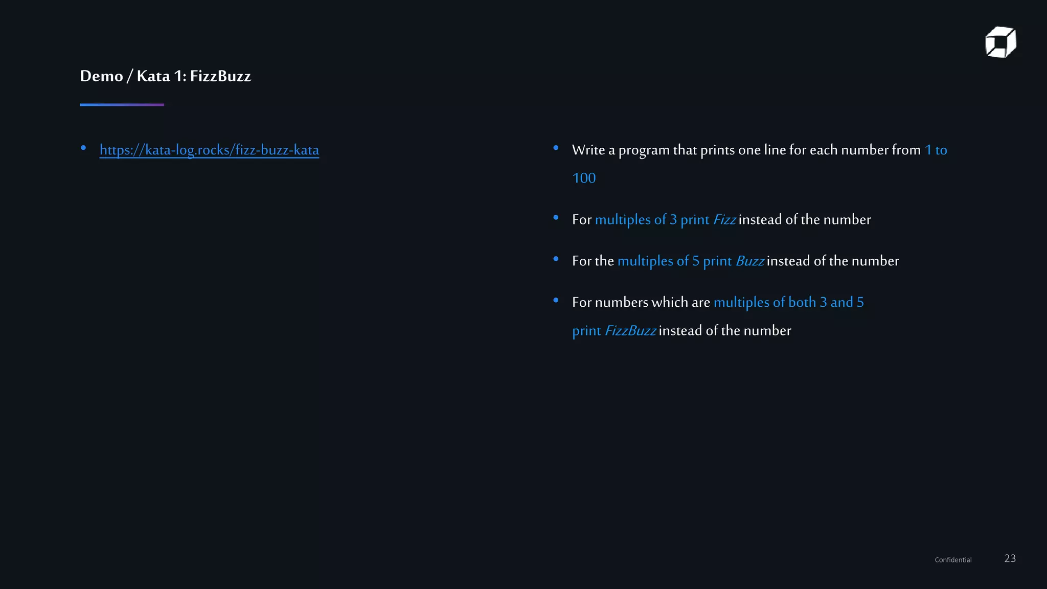 Confidential 23
Demo/ Kata 1:FizzBuzz
• https://kata-log.rocks/fizz-buzz-kata • Write a program that prints one linefor each numberfrom 1 to
100
• For multiples of 3 print Fizzinstead of the number
• For the multiples of 5 print Buzzinstead of thenumber
• For numberswhich are multiples of both 3 and 5
print FizzBuzzinstead of thenumber
 