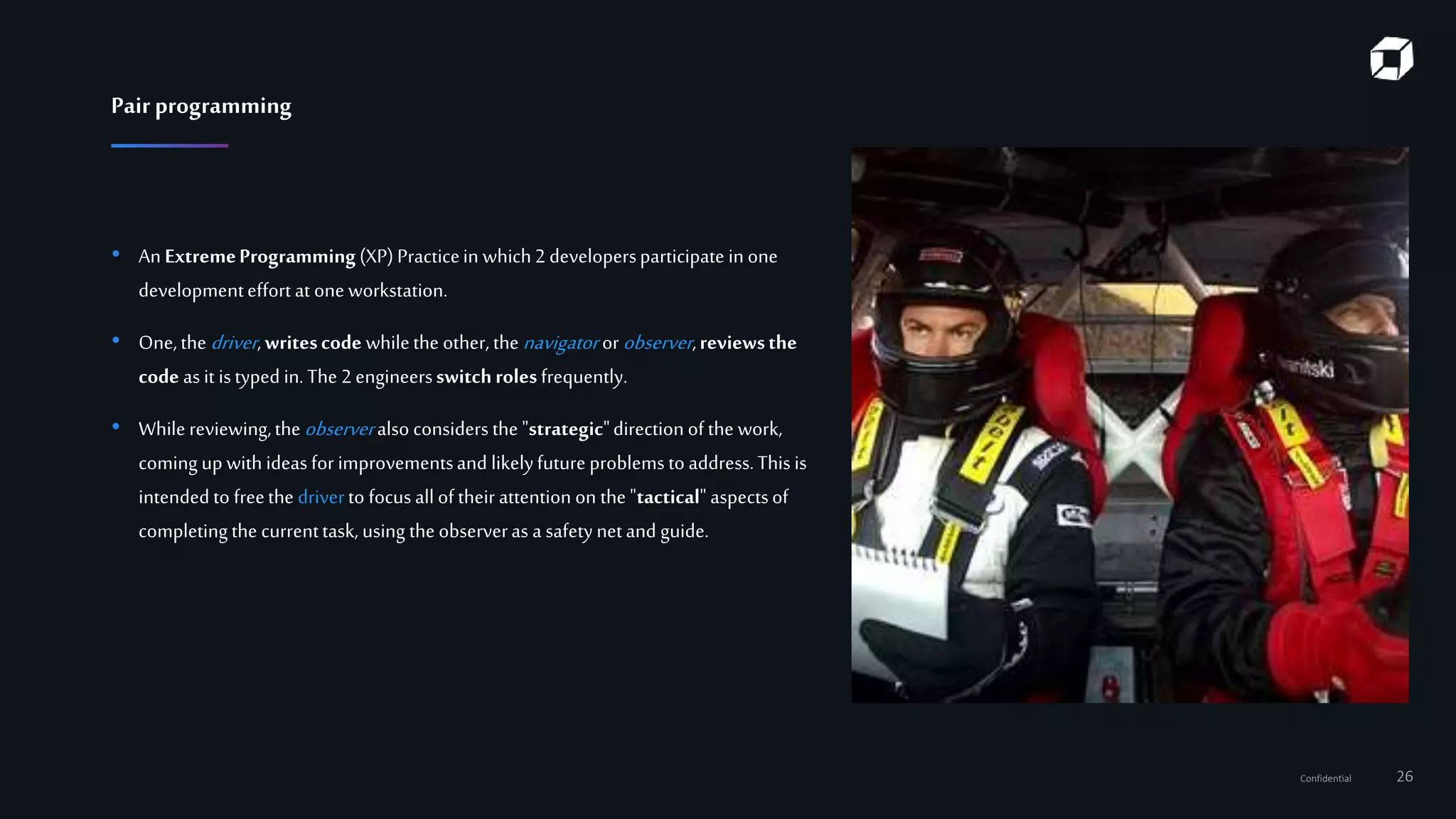 Confidential 26
• An ExtremeProgramming(XP)Practicein which2 developersparticipate inone
developmenteffort at one workstation.
• One,the driver,writescode whilethe other, the navigator orobserver,reviewsthe
code as it istyped in. The 2engineersswitchrolesfrequently.
• While reviewing,the observeralso considers the "strategic"direction of the work,
coming up with ideas for improvementsand likelyfuture problemsto address.This is
intended to freethe driverto focus all of their attention on the"tactical" aspectsof
completingthe currenttask, using theobserveras a safety netand guide.
Pair programming
 