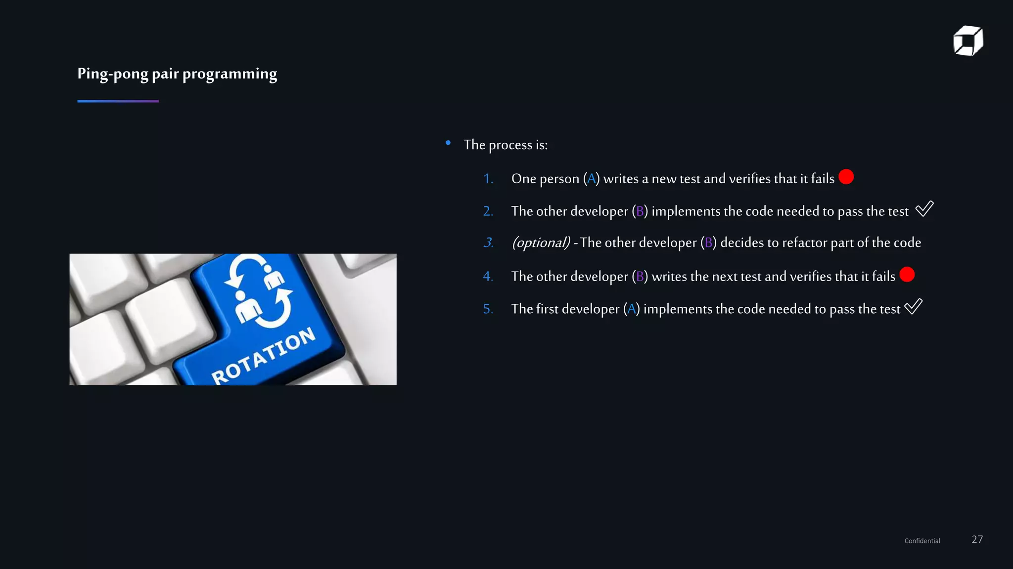 Confidential 27
• Theprocess is:
1. One person (A) writes a newtest and verifies that it fails 🔴
2. Theother developer (B) implements the code needed to pass the test ✅
3. (optional) -Theother developer (B) decides to refactor part of the code
4. Theother developer (B) writes thenext test and verifies that it fails 🔴
5. Thefirst developer (A) implements thecode needed to pass thetest ✅
Ping-pongpairprogramming
 
