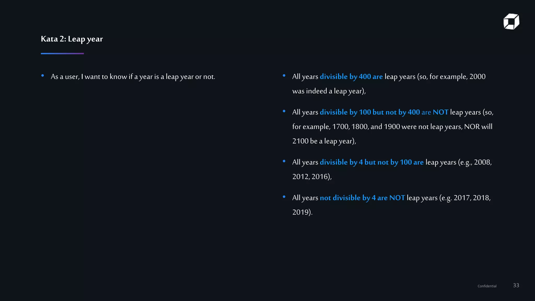 Confidential 33
Kata2:Leap year
• As a user, I want to know if a yearis a leap yearor not. • All yearsdivisible by400are leap years (so, for example, 2000
was indeed a leap year),
• All yearsdivisible by100but not by 400 are NOTleap years (so,
for example, 1700,1800,and 1900were not leap years, NORwill
2100bea leap year),
• All yearsdivisible by 4but not by100are leap years (e.g., 2008,
2012,2016),
• All yearsnot divisible by4 are NOT leap years (e.g. 2017,2018,
2019).
 