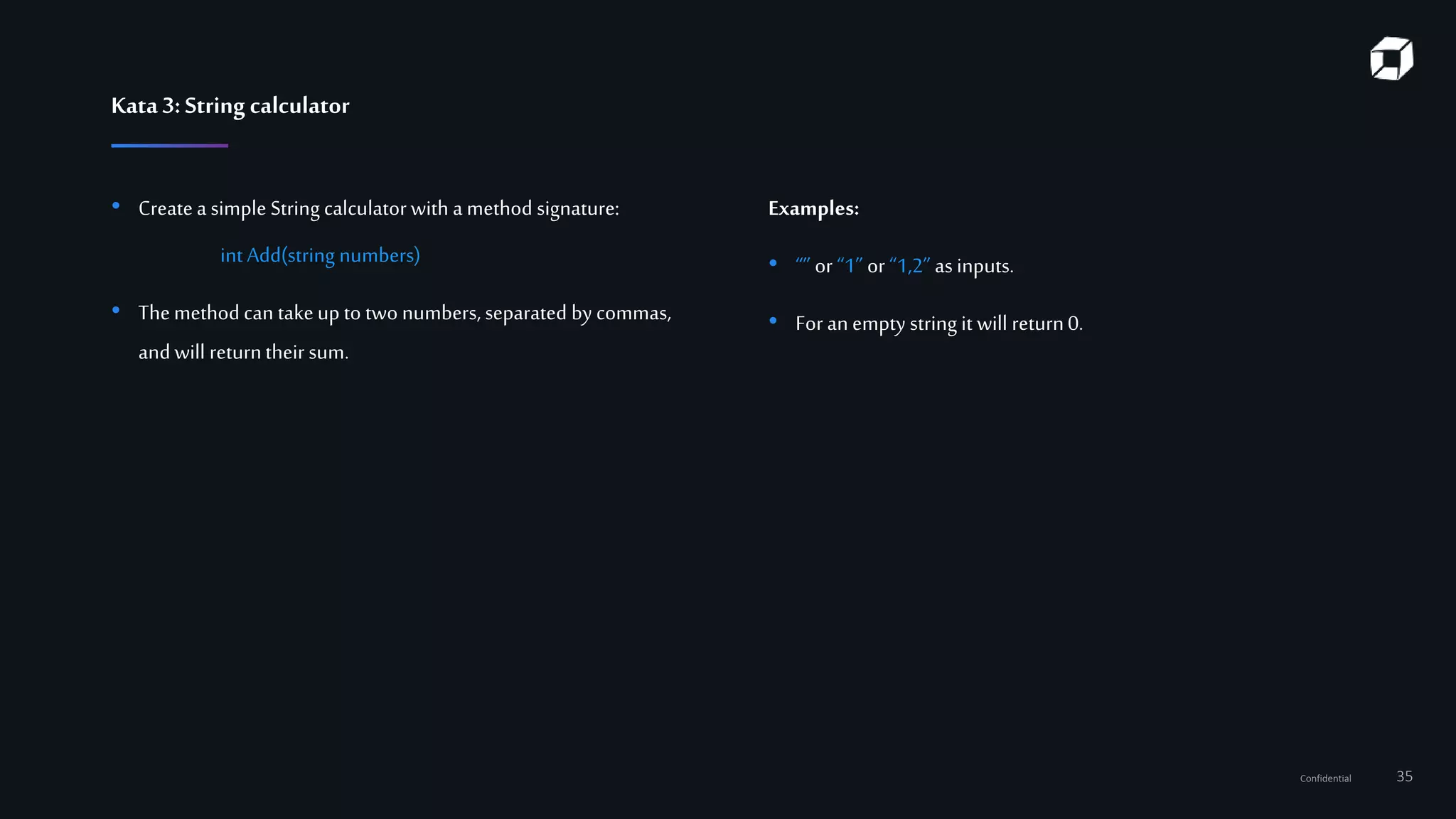 Confidential 35
Kata3:String calculator
• Createa simple String calculator with a method signature:
int Add(string numbers)
• Themethod can takeup to two numbers, separated by commas,
and will returntheir sum.
Examples:
• “” or “1” or “1,2” as inputs.
• For an empty string it will return0.
 