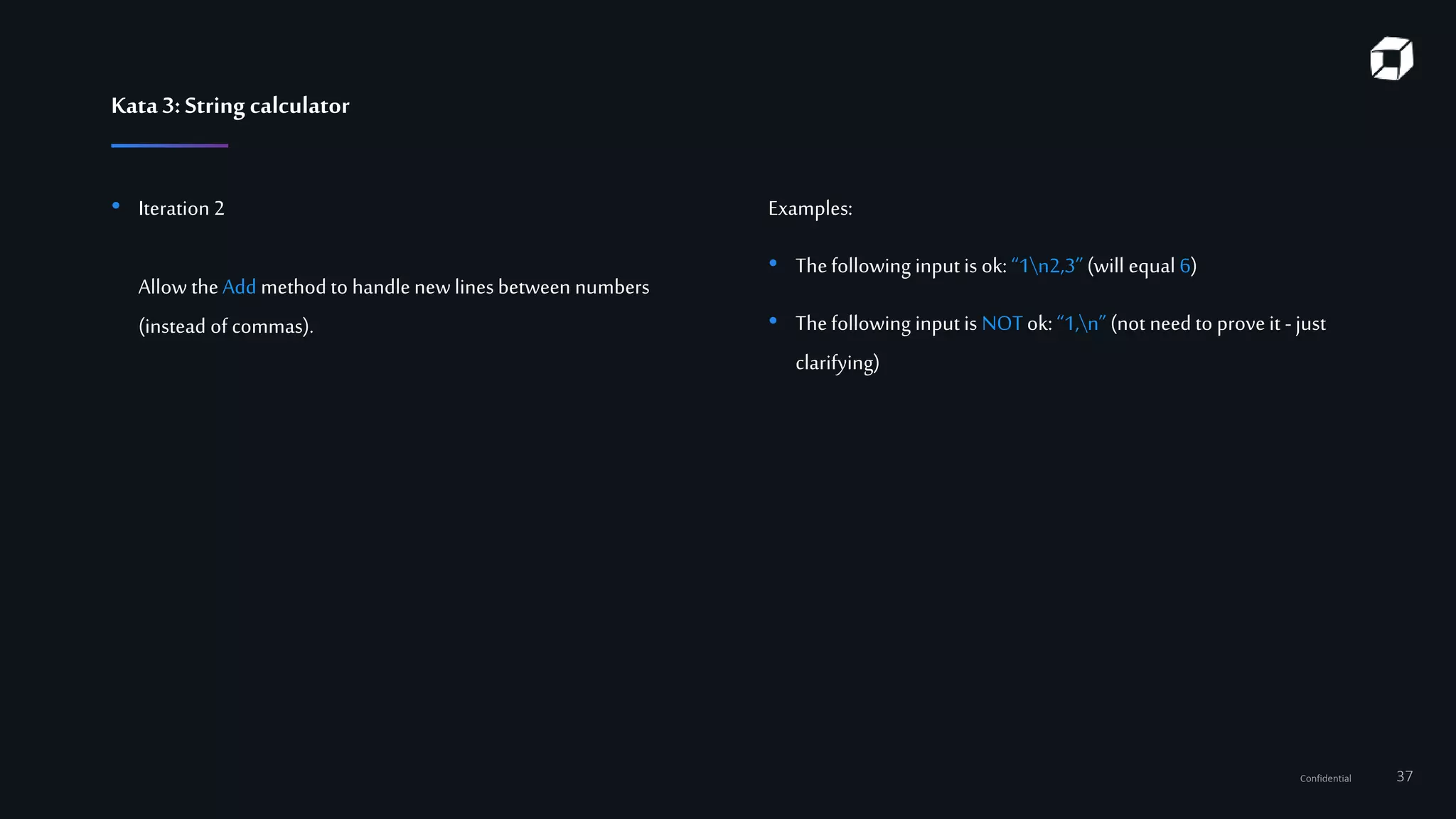 Confidential 37
Kata3:String calculator
• Iteration 2
Allow theAdd method to handle newlinesbetween numbers
(instead of commas).
Examples:
• Thefollowing input is ok: “1n2,3”(will equal 6)
• Thefollowing input is NOTok: “1,n” (not need to proveit -just
clarifying)
 