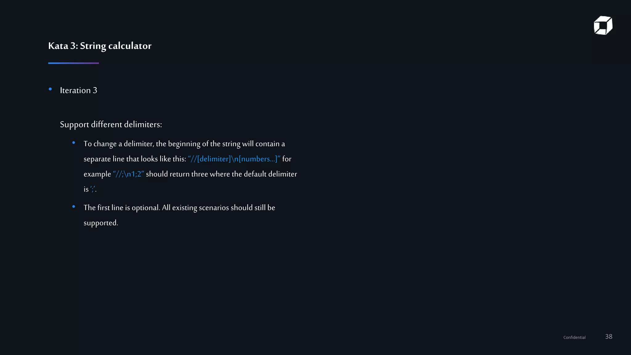 Confidential 38
Kata3:String calculator
• Iteration 3
Support different delimiters:
• To change adelimiter, the beginning ofthe string will contain a
separate line that looks like this: “//[delimiter]n[numbers…]” for
example “//;n1;2” should return three where the default delimiter
is‘;’.
• The firstline is optional. All existing scenarios should still be
supported.
 