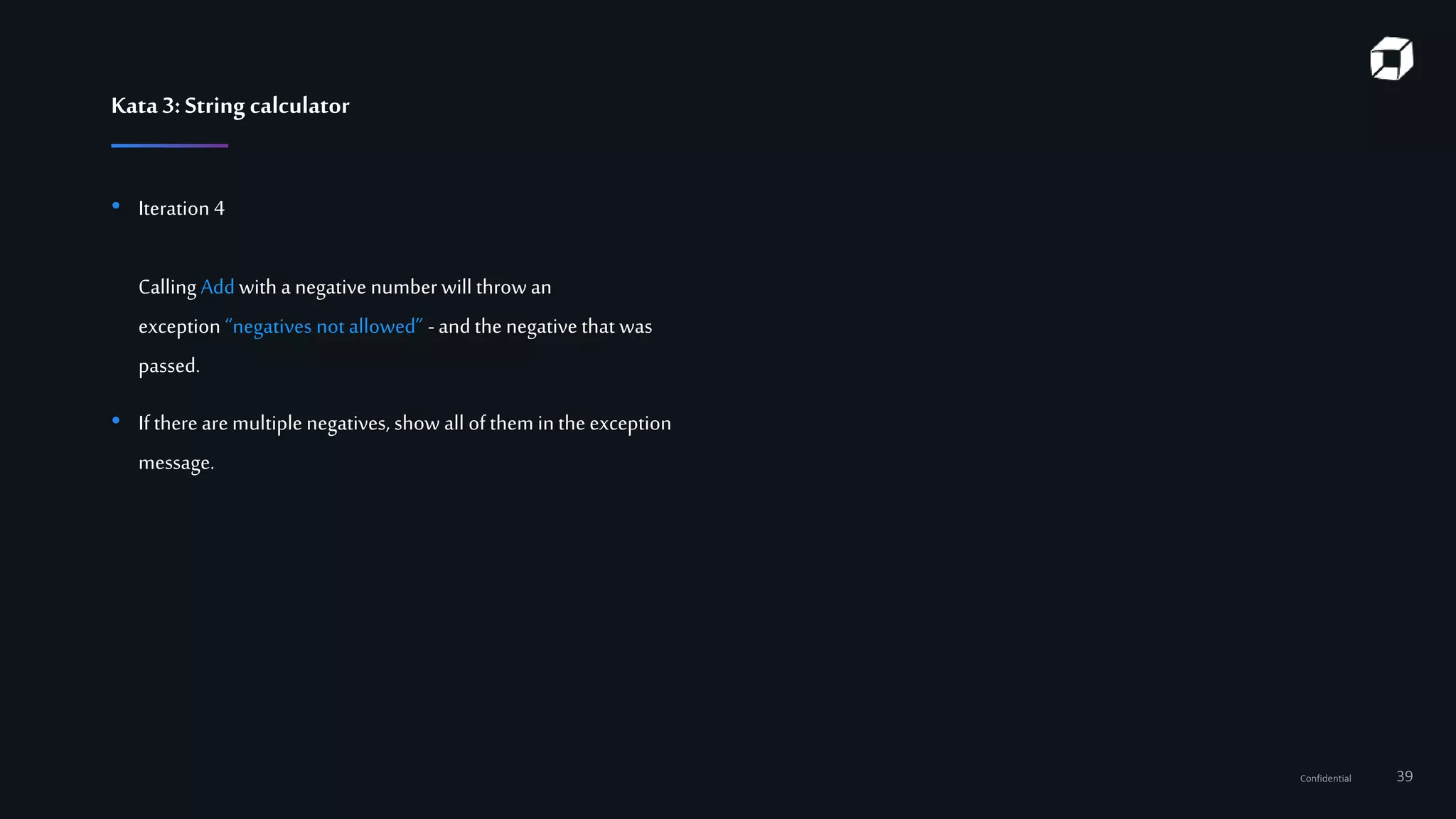 Confidential 39
Kata3:String calculator
• Iteration 4
Calling Add with a negative numberwill throw an
exception “negatives not allowed” -and the negative that was
passed.
• If there are multiple negatives, show all of them in the exception
message.
 