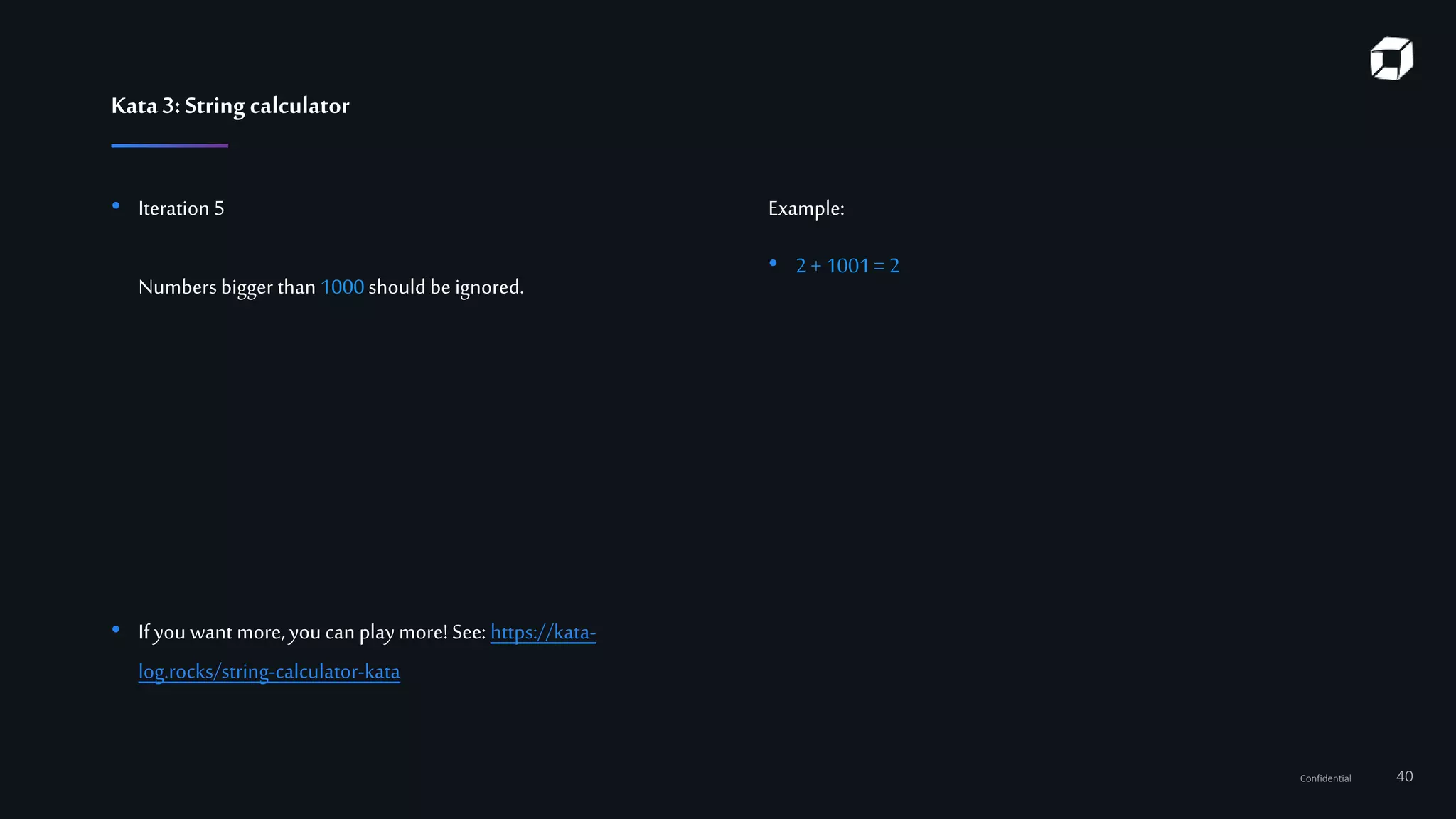 Confidential 40
Kata3:String calculator
• Iteration 5
Numbersbigger than 1000should be ignored.
• Ifyou want more,you can playmore!See: https://kata-
log.rocks/string-calculator-kata
Example:
• 2+ 1001= 2
 