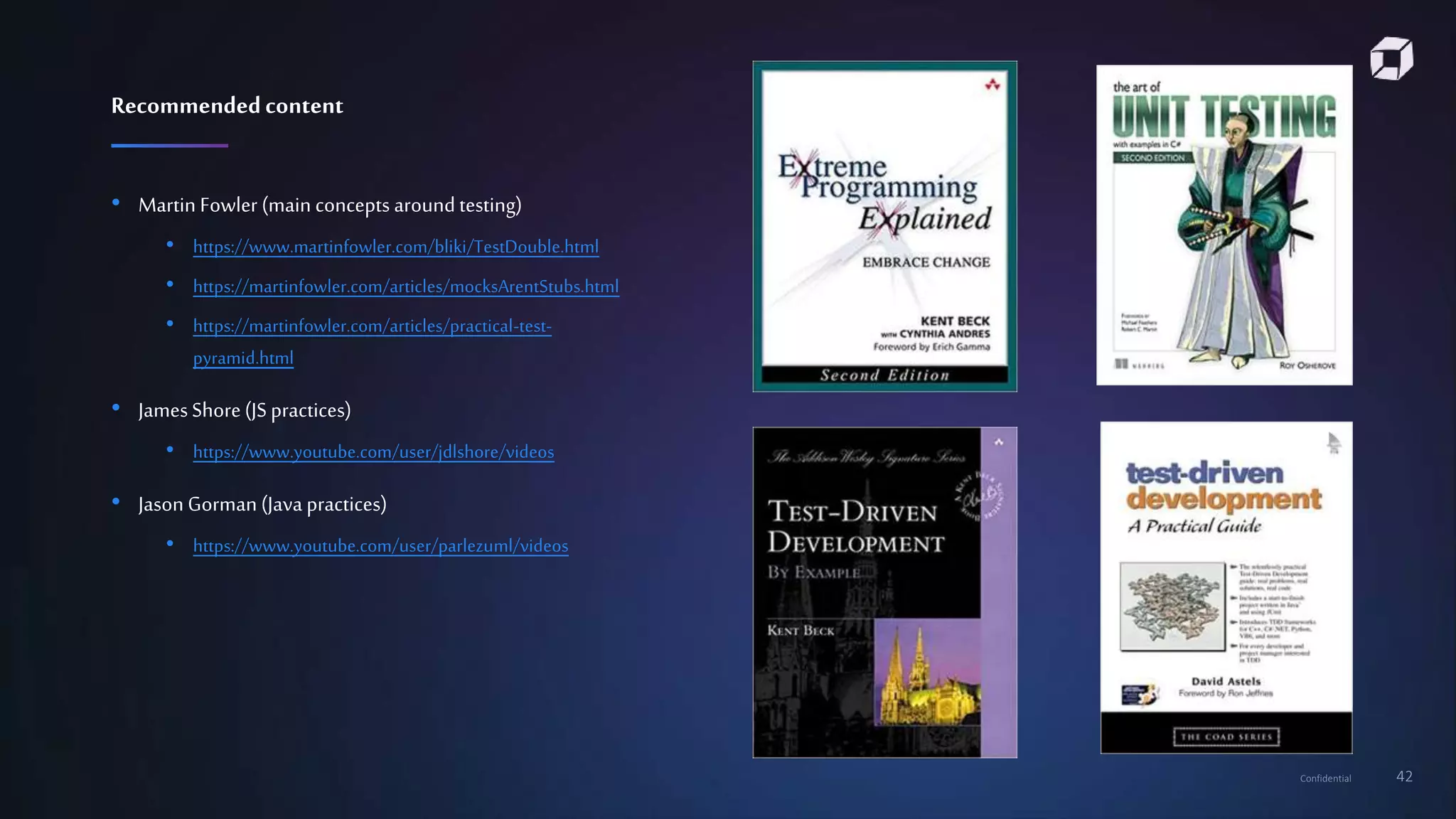Confidential 42
• Martin Fowler (main concepts around testing)
• https://www.martinfowler.com/bliki/TestDouble.html
• https://martinfowler.com/articles/mocksArentStubs.html
• https://martinfowler.com/articles/practical-test-
pyramid.html
• JamesShore(JS practices)
• https://www.youtube.com/user/jdlshore/videos
• Jason Gorman(Java practices)
• https://www.youtube.com/user/parlezuml/videos
Recommendedcontent
 