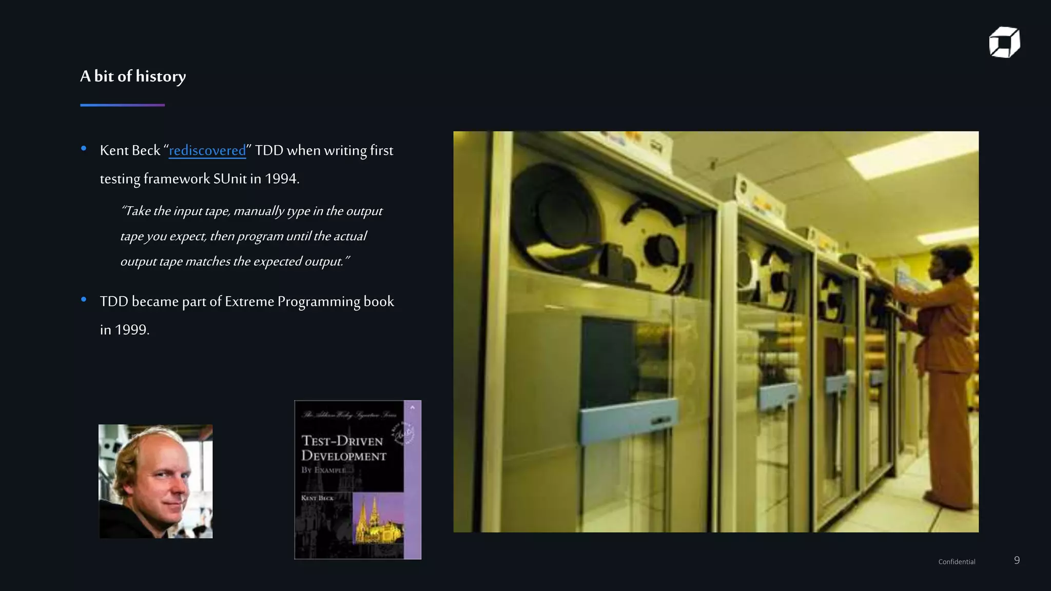 Confidential 9
• Kent Beck “rediscovered” TDD whenwriting first
testing framework SUnitin1994.
“Taketheinputtape,manuallytypeintheoutput
tapeyouexpect, then programuntiltheactual
outputtapematches the expected output.”
• TDD became part of Extreme Programmingbook
in1999.
Abit of history
 