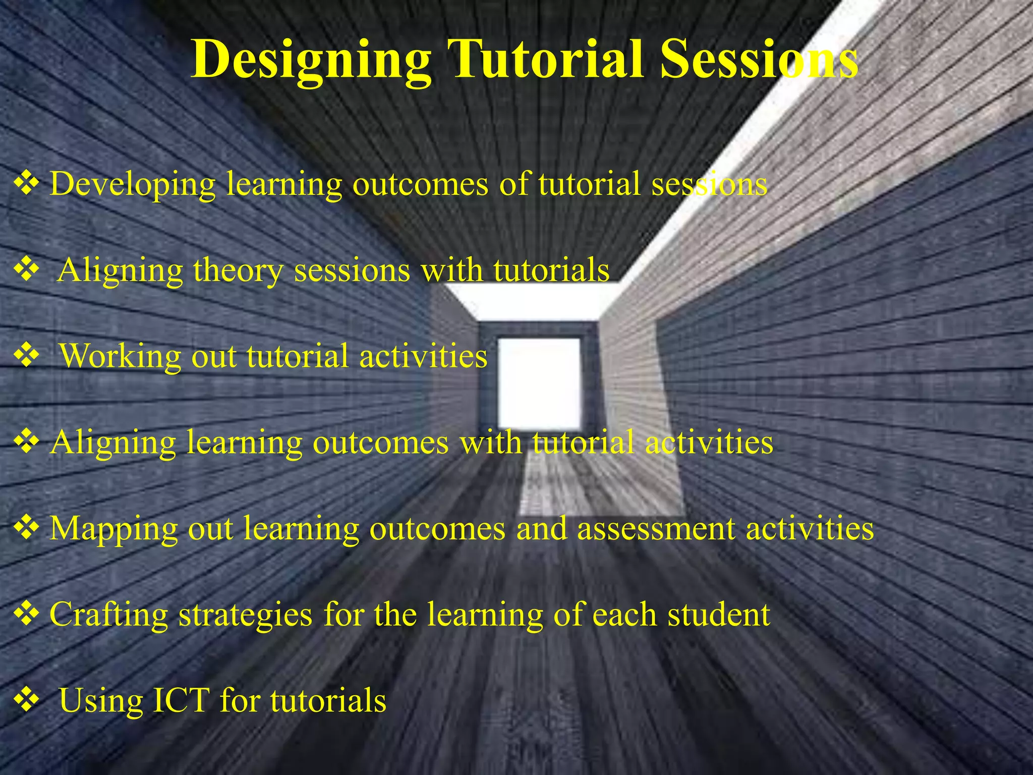 Designing Tutorial Sessions
 Developing learning outcomes of tutorial sessions
 Aligning theory sessions with tutorials
 Working out tutorial activities
 Aligning learning outcomes with tutorial activities
 Mapping out learning outcomes and assessment activities
 Crafting strategies for the learning of each student
 Using ICT for tutorials
 