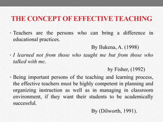 THE CONCEPT OFEFFECTIVE TEACHING
• Teachers are the persons who can bring a difference in
educational practices.
By Ilukena, A. (1998)
• I learned not from those who taught me but from those who
talked with me.
by Fisher, (1992)
• Being important persons of the teaching and learning process,
the effective teachers must be highly competent in planning and
organizing instruction as well as in managing in classroom
environment, if they want their students to be academically
successful.
By (Dilworth, 1991).
 