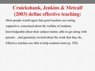 Cruickshank, Jenkins & Metcalf
(2003) define effective teaching:
Most people would agree that good teachers are caring,
supportive, concerned about the welfare of students,
knowledgeable about their subject matter, able to get along with
parents…and genuinely excited about the work that they do,
Effective teachers are able to help students learn (p. 329).
 
