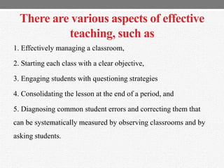 There are various aspects of effective
teaching, such as
1. Effectively managing a classroom,
2. Starting each class with a clear objective,
3. Engaging students with questioning strategies
4. Consolidating the lesson at the end of a period, and
5. Diagnosing common student errors and correcting them that
can be systematically measured by observing classrooms and by
asking students.
 