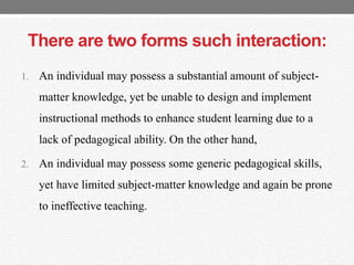 There are two forms such interaction:
1. An individual may possess a substantial amount of subject-
matter knowledge, yet be unable to design and implement
instructional methods to enhance student learning due to a
lack of pedagogical ability. On the other hand,
2. An individual may possess some generic pedagogical skills,
yet have limited subject-matter knowledge and again be prone
to ineffective teaching.
 