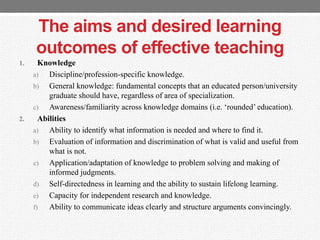The aims and desired learning
outcomes of effective teaching
1. Knowledge
a) Discipline/profession-specific knowledge.
b) General knowledge: fundamental concepts that an educated person/university
graduate should have, regardless of area of specialization.
c) Awareness/familiarity across knowledge domains (i.e. „rounded‟ education).
2. Abilities
a) Ability to identify what information is needed and where to find it.
b) Evaluation of information and discrimination of what is valid and useful from
what is not.
c) Application/adaptation of knowledge to problem solving and making of
informed judgments.
d) Self-directedness in learning and the ability to sustain lifelong learning.
e) Capacity for independent research and knowledge.
f) Ability to communicate ideas clearly and structure arguments convincingly.
 