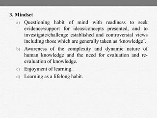 3. Mindset
a) Questioning habit of mind with readiness to seek
evidence/support for ideas/concepts presented, and to
investigate/challenge established and controversial views
including those which are generally taken as „knowledge‟.
b) Awareness of the complexity and dynamic nature of
human knowledge and the need for evaluation and re-
evaluation of knowledge.
c) Enjoyment of learning.
d) Learning as a lifelong habit.
 