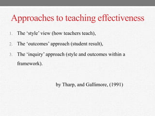Approaches to teaching effectiveness
1. The „style‟ view (how teachers teach),
2. The „outcomes‟ approach (student result),
3. The „inquiry‟ approach (style and outcomes within a
framework).
by Tharp, and Gallimore, (1991)
 