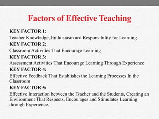 Factors of Effective Teaching
KEY FACTOR 1:
Teacher Knowledge, Enthusiasm and Responsibility for Learning
KEY FACTOR 2:
Classroom Activities That Encourage Learning
KEY FACTOR 3:
Assessment Activities That Encourage Learning Through Experience
KEY FACTOR 4:
Effective Feedback That Establishes the Learning Processes In the
Classroom
KEY FACTOR 5:
Effective Interaction between the Teacher and the Students, Creating an
Environment That Respects, Encourages and Stimulates Learning
through Experience.
 