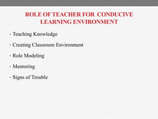 ROLE OFTEACHER FOR CONDUCIVE
LEARNING ENVIRONMENT
• Teaching Knowledge
• Creating Classroom Environment
• Role Modeling
• Mentoring
• Signs of Trouble
 