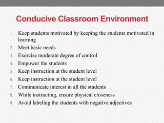 Conducive Classroom Environment
1. Keep students motivated by keeping the students motivated in
learning
2. Meet basic needs
3. Exercise moderate degree of control
4. Empower the students
5. Keep instruction at the student level
6. Keep instruction at the student level
7. Communicate interest in all the students
8. While instructing, ensure physical closeness
9. Avoid labeling the students with negative adjectives
 