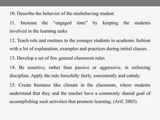 10. Describe the behavior of the misbehaving student
11. Increase the “engaged time” by keeping the students
involved in the learning tasks
12. Teach role and routines to the younger students in academic fashion
with a lot of explanation, examples and practices during initial classes.
13. Develop a set of few general classroom rules
14. Be assertive, rather than passive or aggressive, in enforcing
discipline. Apply the rule forcefully fairly, consistently and calmly.
15. Create business like climate in the classroom, where students
understand that they and the teacher have a commonly shared goal of
accomplishing such activities that promote learning, (Arif, 2003).
 