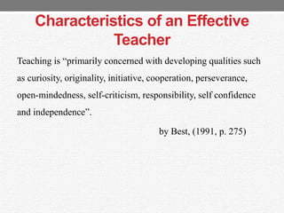 Characteristics of an Effective
Teacher
Teaching is “primarily concerned with developing qualities such
as curiosity, originality, initiative, cooperation, perseverance,
open-mindedness, self-criticism, responsibility, self confidence
and independence”.
by Best, (1991, p. 275)
 