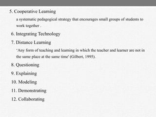 5. Cooperative Learning
a systematic pedagogical strategy that encourages small groups of students to
work together .
6. Integrating Technology
7. Distance Learning
„Any form of teaching and learning in which the teacher and learner are not in
the same place at the same time' (Gilbert, 1995).
8. Questioning
9. Explaining
10. Modeling
11. Demonstrating
12. Collaborating
 
