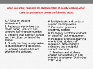 Alton-Lee (2003) has listed ten characteristics of quality teaching.Alton-
Lee's ten point model covers the following areas:
6. Multiple tasks and contexts
support learning cycles.
7. Curriculum goals are
effectively aligned.
8. Pedagogy scaffolds feedback
on students' task engagement.
9. Pedagogy promotes learning
orientations, student self
regulation, meta cognitive
strategies and thoughtful
student discourse.
10. Teachers and students
engage constructively in goal
oriented assessment (Alton-Lee,
2003: vi-x)
1. A focus on student
achievement.
2. Pedagogical practices that
create caring, inclusive and
cohesive learning communities.
3. Effective links between school
and the cultural context of the
school.
4. Quality teaching is responsive
to student learning processes.
5. Learning opportunities are
effective and sufficient.
 