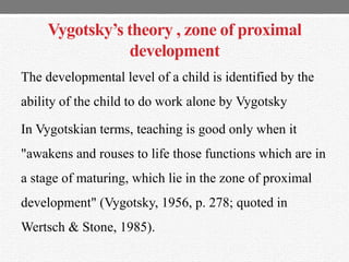 Vygotsky’s theory , zone of proximal
development
The developmental level of a child is identified by the
ability of the child to do work alone by Vygotsky
In Vygotskian terms, teaching is good only when it
"awakens and rouses to life those functions which are in
a stage of maturing, which lie in the zone of proximal
development" (Vygotsky, 1956, p. 278; quoted in
Wertsch & Stone, 1985).
 