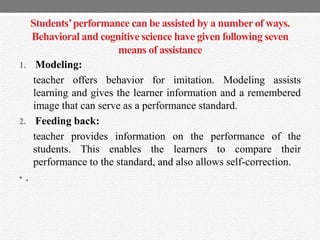 Students’performance can be assisted by a numberof ways.
Behavioral and cognitive science have given following seven
means of assistance
1. Modeling:
teacher offers behavior for imitation. Modeling assists
learning and gives the learner information and a remembered
image that can serve as a performance standard.
2. Feeding back:
teacher provides information on the performance of the
students. This enables the learners to compare their
performance to the standard, and also allows self-correction.
• .
 