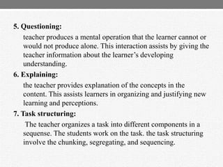 5. Questioning:
teacher produces a mental operation that the learner cannot or
would not produce alone. This interaction assists by giving the
teacher information about the learner‟s developing
understanding.
6. Explaining:
the teacher provides explanation of the concepts in the
content. This assists learners in organizing and justifying new
learning and perceptions.
7. Task structuring:
The teacher organizes a task into different components in a
sequense. The students work on the task. the task structuring
involve the chunking, segregating, and sequencing.
 