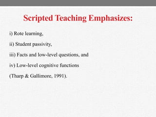 Scripted Teaching Emphasizes:
i) Rote learning,
ii) Student passivity,
iii) Facts and low-level questions, and
iv) Low-level cognitive functions
(Tharp & Gallimore, 1991).
 